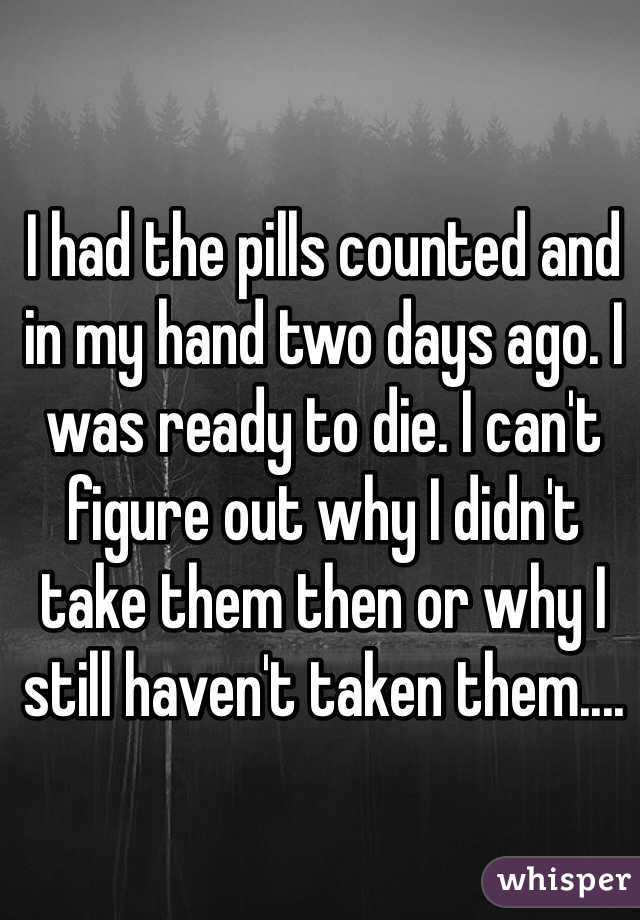 I had the pills counted and in my hand two days ago. I was ready to die. I can't figure out why I didn't take them then or why I still haven't taken them....