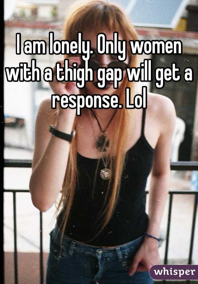 I am lonely. Only women with a thigh gap will get a response. Lol