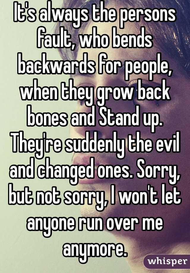It's always the persons fault, who bends backwards for people, when they grow back bones and Stand up. They're suddenly the evil and changed ones. Sorry, but not sorry, I won't let anyone run over me anymore. 