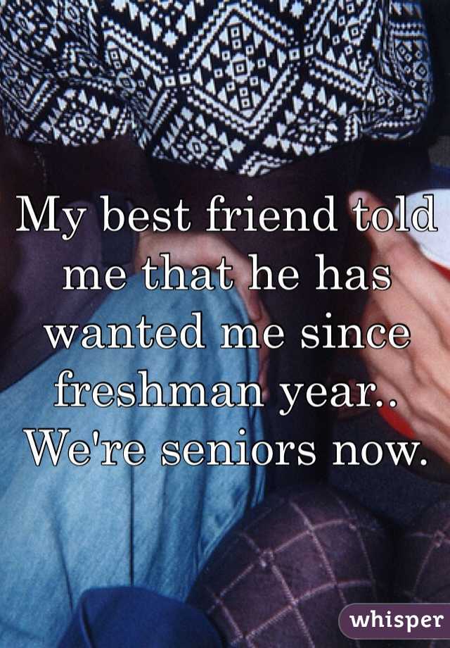 My best friend told me that he has wanted me since freshman year.. We're seniors now. 
