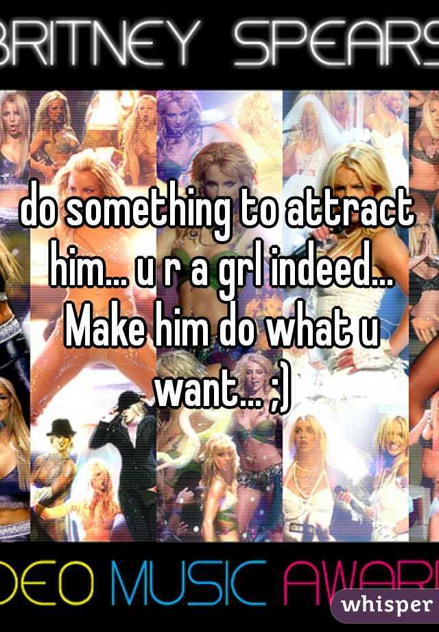 do something to attract him... u r a grl indeed... Make him do what u want... ;)