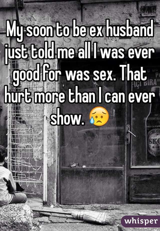 My soon to be ex husband just told me all I was ever good for was sex. That hurt more than I can ever show. 😥