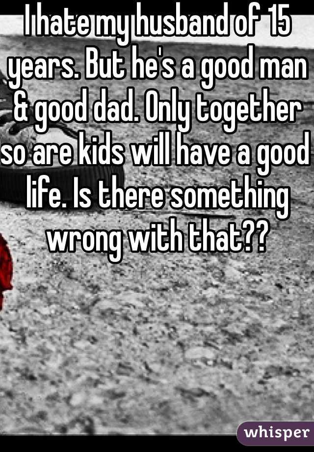I hate my husband of 15 years. But he's a good man & good dad. Only together so are kids will have a good life. Is there something wrong with that??