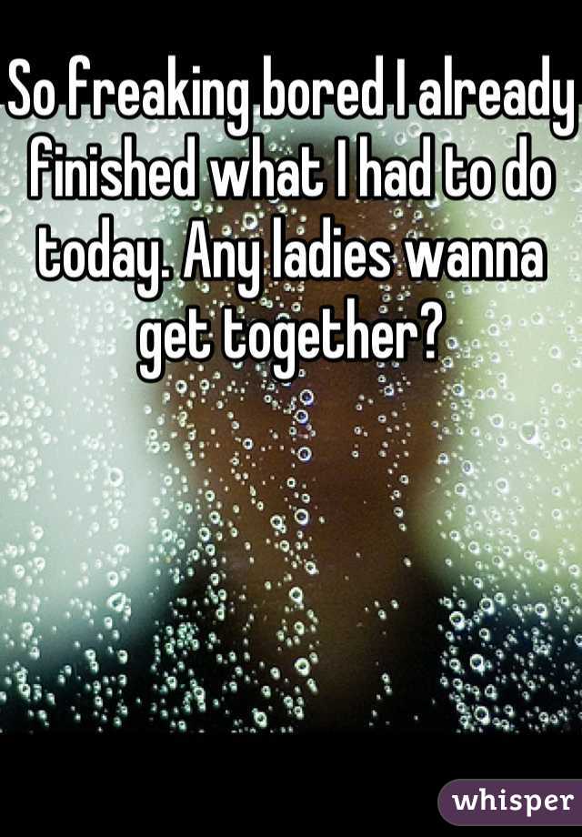 So freaking bored I already finished what I had to do today. Any ladies wanna get together?