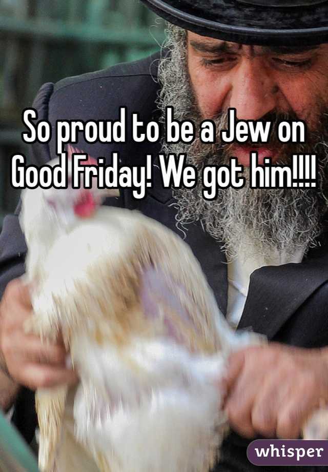 So proud to be a Jew on Good Friday! We got him!!!!