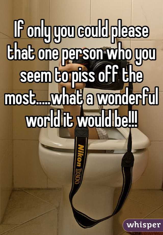 If only you could please that one person who you seem to piss off the most.....what a wonderful world it would be!!!