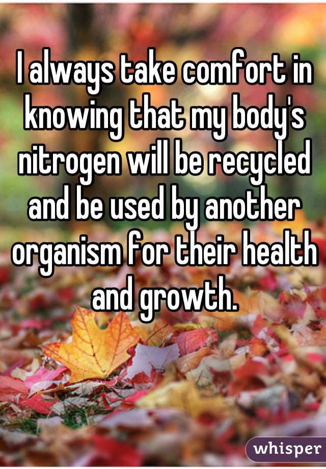 I always take comfort in knowing that my body's nitrogen will be recycled and be used by another organism for their health and growth.