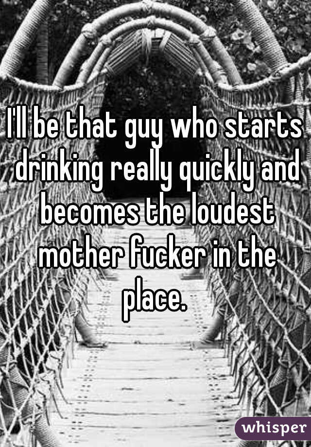 I'll be that guy who starts drinking really quickly and becomes the loudest mother fucker in the place. 