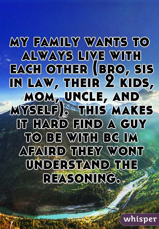 my family wants to always live with each other (bro, sis in law, their 2 kids, mom, uncle, and myself).  this makes it hard find a guy to be with bc im afaird they wont understand the reasoning.