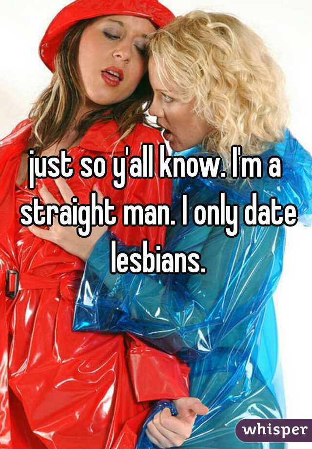 just so y'all know. I'm a straight man. I only date lesbians.