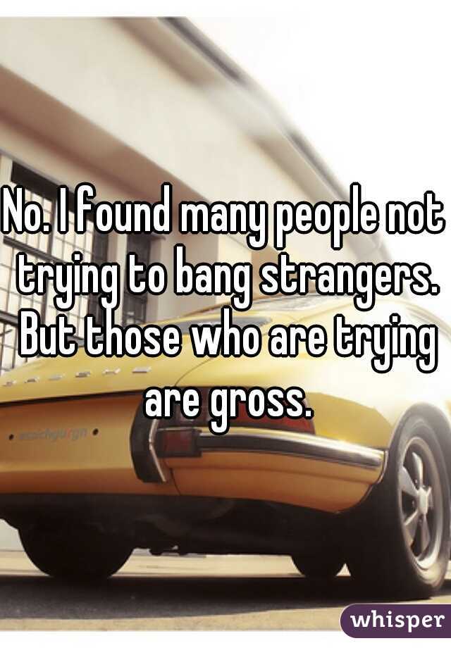 No. I found many people not trying to bang strangers. But those who are trying are gross.