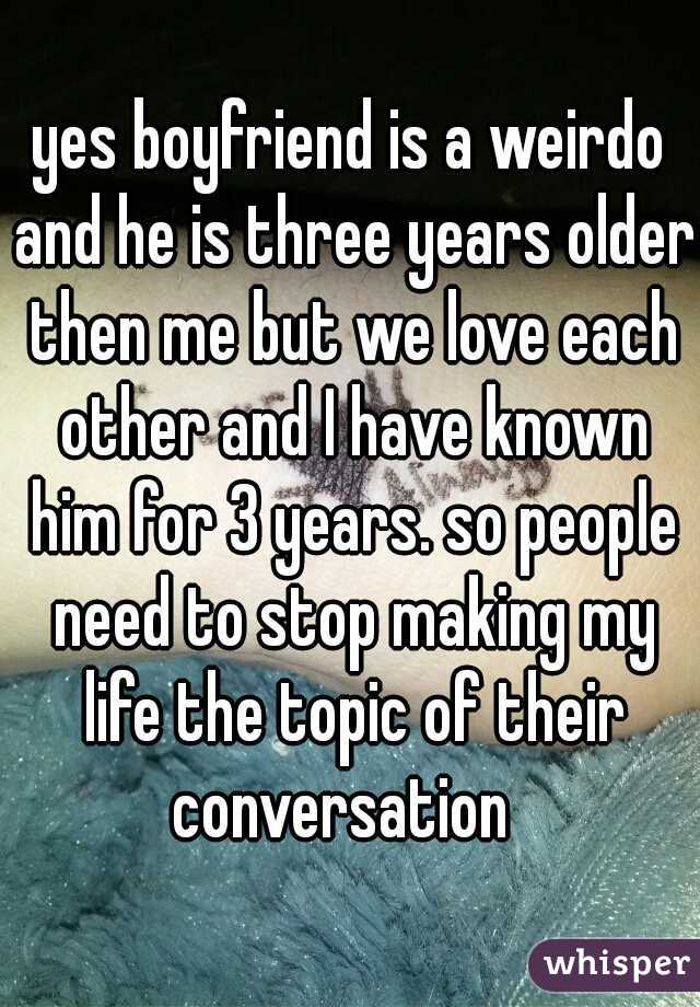 yes boyfriend is a weirdo and he is three years older then me but we love each other and I have known him for 3 years. so people need to stop making my life the topic of their conversation  