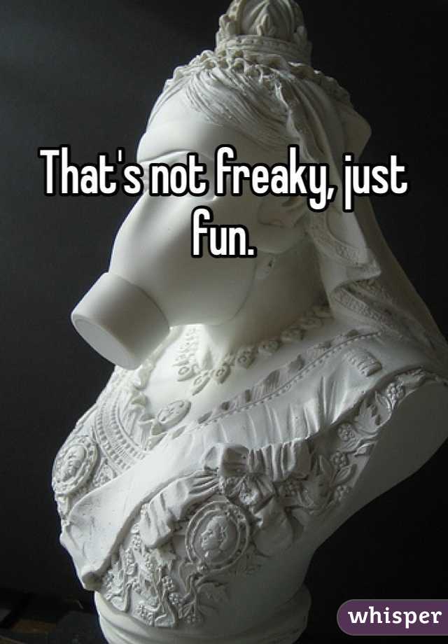 That's not freaky, just fun.