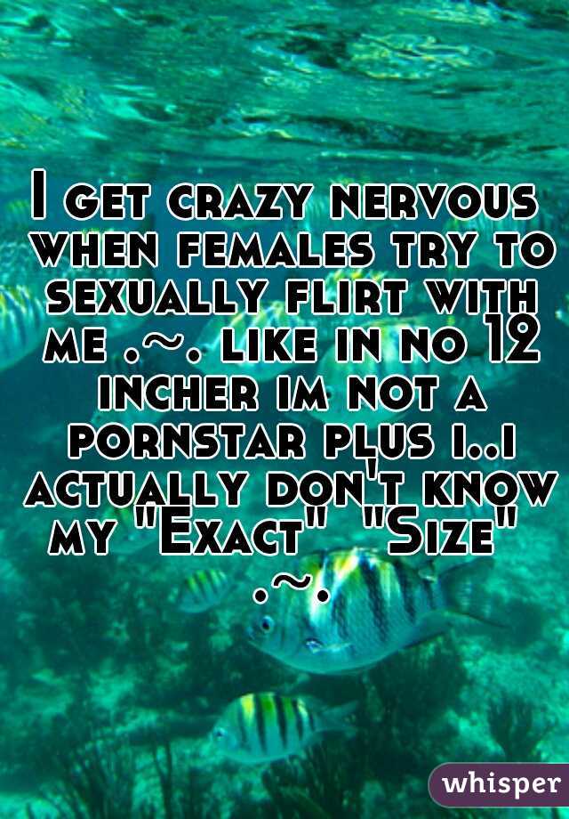 I get crazy nervous when females try to sexually flirt with me .~. like in no 12 incher im not a pornstar plus i..i actually don't know my "Exact"  "Size"  .~.