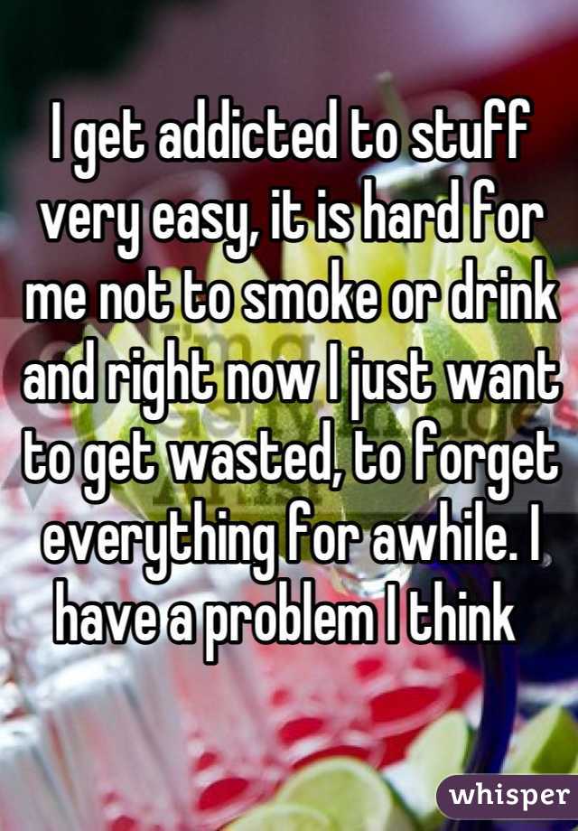 I get addicted to stuff very easy, it is hard for me not to smoke or drink and right now I just want to get wasted, to forget everything for awhile. I have a problem I think 