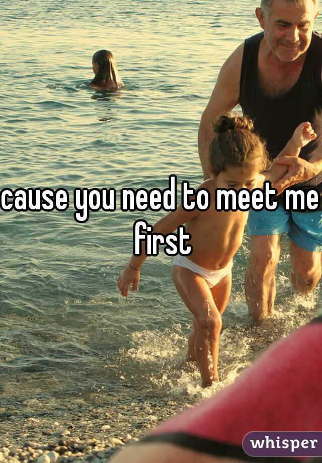 cause you need to meet me first