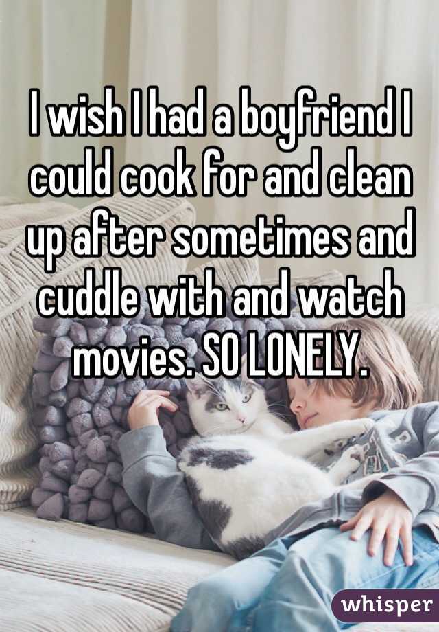 I wish I had a boyfriend I could cook for and clean up after sometimes and cuddle with and watch movies. SO LONELY.