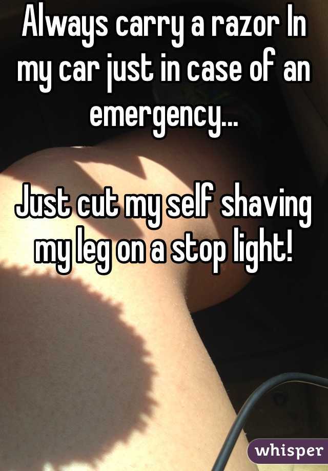 Always carry a razor In my car just in case of an emergency... 

Just cut my self shaving my leg on a stop light! 