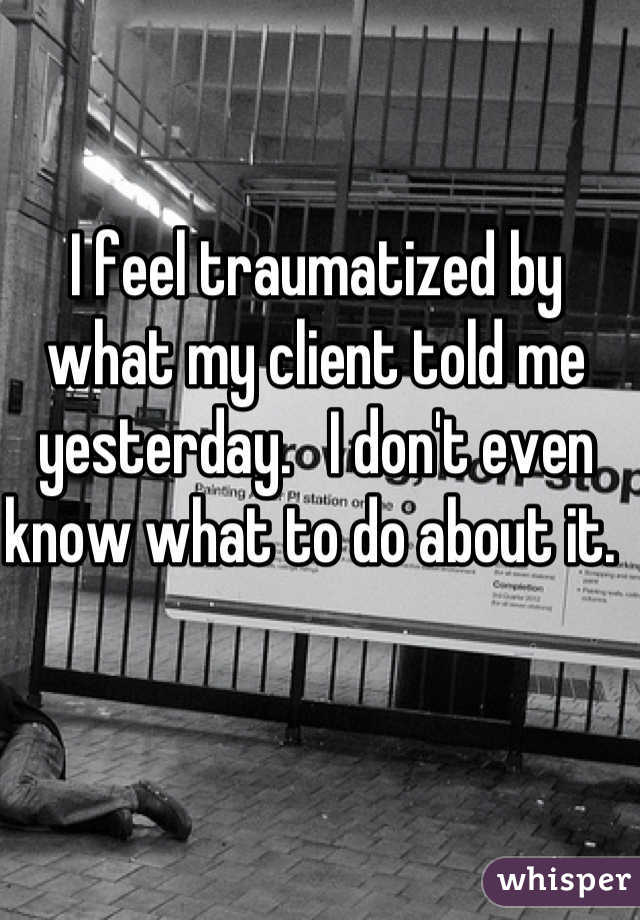
I feel traumatized by what my client told me yesterday.   I don't even know what to do about it. 