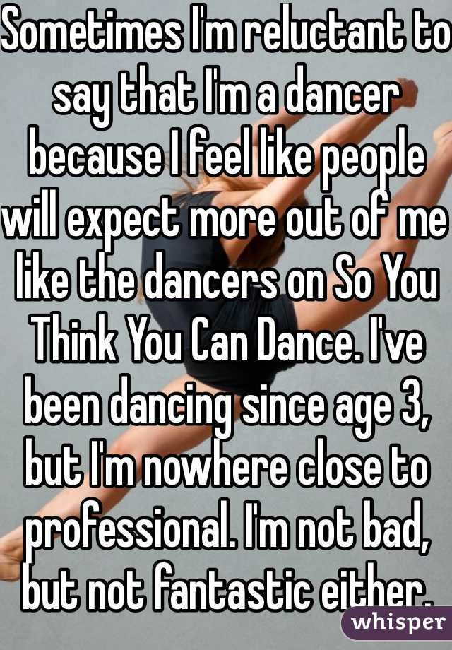 Sometimes I'm reluctant to say that I'm a dancer because I feel like people will expect more out of me like the dancers on So You Think You Can Dance. I've been dancing since age 3, but I'm nowhere close to professional. I'm not bad, but not fantastic either.