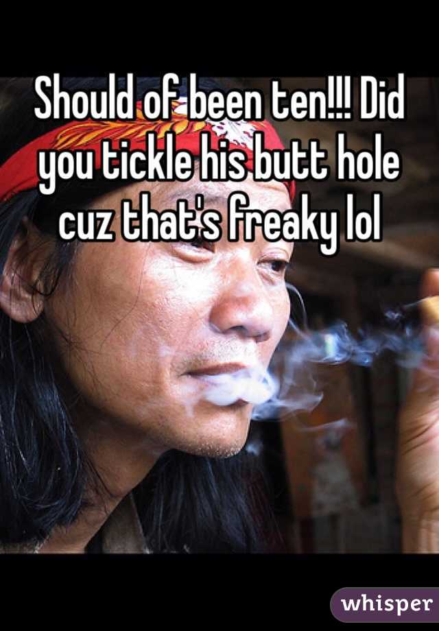 Should of been ten!!! Did you tickle his butt hole cuz that's freaky lol
