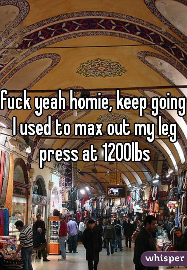 fuck yeah homie, keep going I used to max out my leg press at 1200lbs