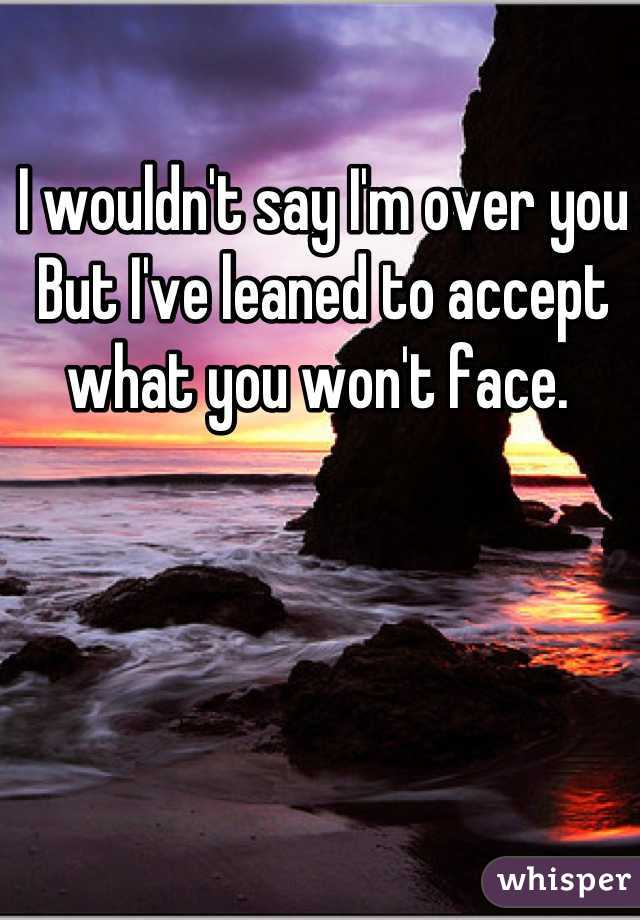 I wouldn't say I'm over you 
But I've leaned to accept what you won't face. 
