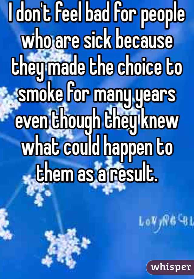 I don't feel bad for people who are sick because they made the choice to smoke for many years even though they knew what could happen to them as a result. 
 
