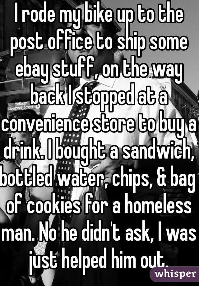 I rode my bike up to the post office to ship some ebay stuff, on the way back I stopped at a convenience store to buy a drink. I bought a sandwich, bottled water, chips, & bag of cookies for a homeless man. No he didn't ask, I was just helped him out.