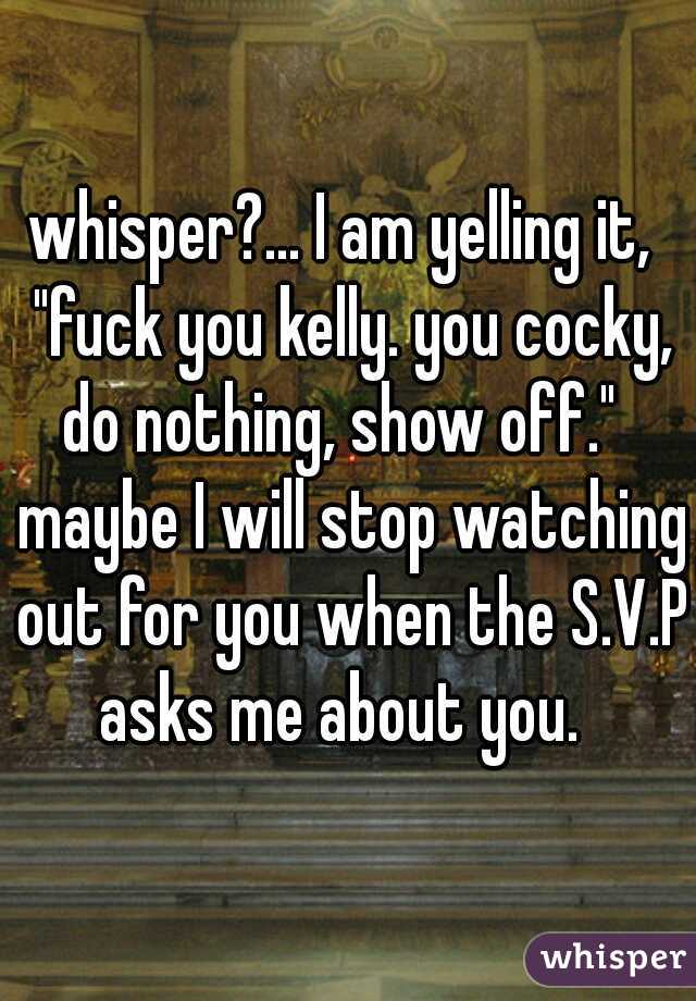 whisper?... I am yelling it,  "fuck you kelly. you cocky, do nothing, show off."   maybe I will stop watching out for you when the S.V.P asks me about you.  