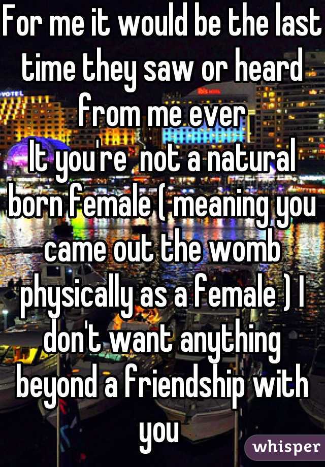 For me it would be the last time they saw or heard from me ever
It you're  not a natural born female ( meaning you came out the womb physically as a female ) I don't want anything beyond a friendship with you 