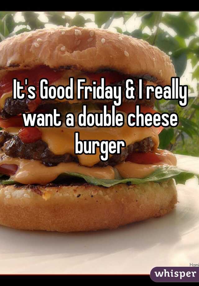 It's Good Friday & I really want a double cheese burger 