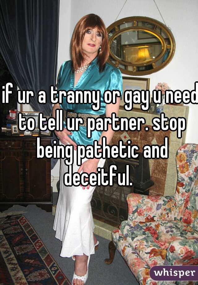 if ur a tranny or gay u need to tell ur partner. stop being pathetic and deceitful.  