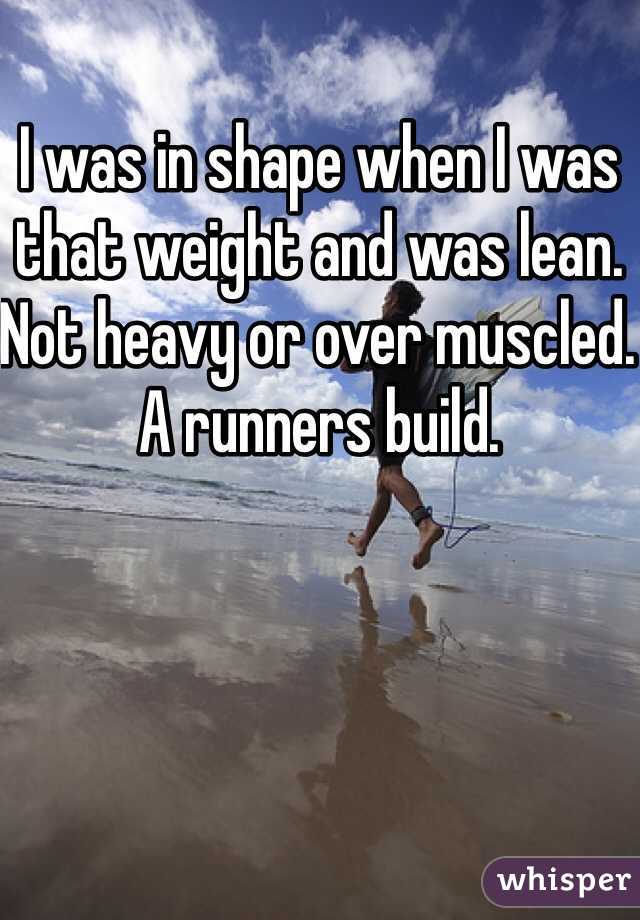 I was in shape when I was that weight and was lean. Not heavy or over muscled. A runners build.