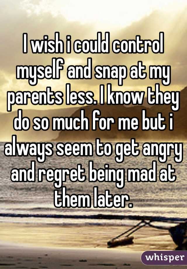 I wish i could control myself and snap at my parents less. I know they do so much for me but i always seem to get angry and regret being mad at them later.