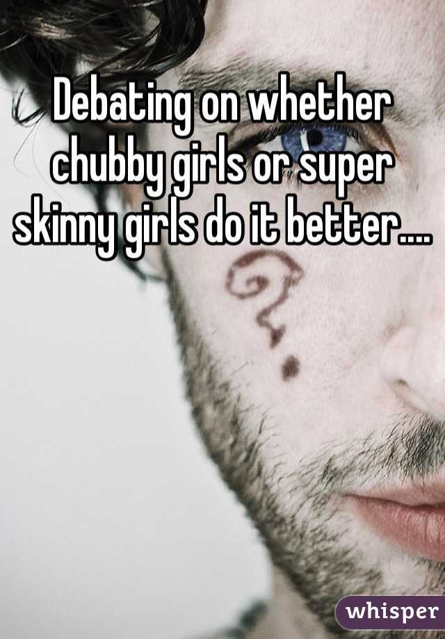 Debating on whether chubby girls or super skinny girls do it better....