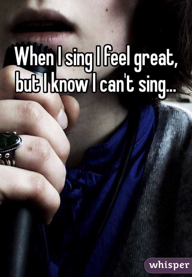 When I sing I feel great, but I know I can't sing...
