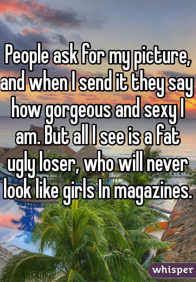 People ask for my picture, and when I send it they say how gorgeous and sexy I am. But all I see is a fat ugly loser, who will never look like girls In magazines.