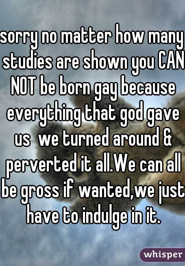 sorry no matter how many studies are shown you CAN NOT be born gay because everything that god gave us  we turned around & perverted it all.We can all be gross if wanted,we just have to indulge in it.