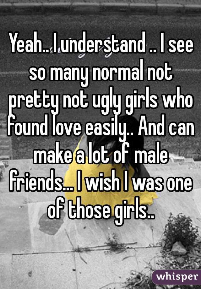Yeah.. I understand .. I see so many normal not pretty not ugly girls who found love easily.. And can make a lot of male friends... I wish I was one of those girls..