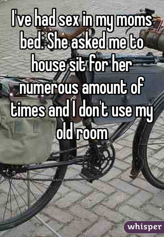 I've had sex in my moms bed. She asked me to house sit for her numerous amount of times and I don't use my old room 