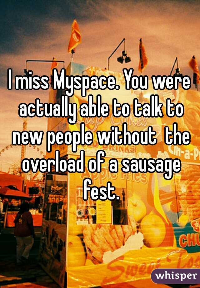 I miss Myspace. You were actually able to talk to new people without  the overload of a sausage fest.