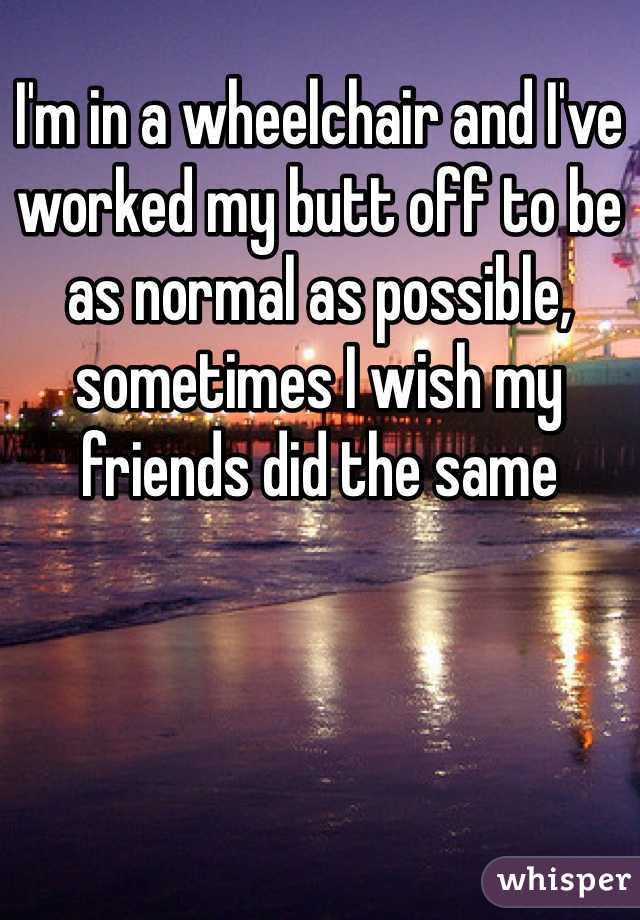 I'm in a wheelchair and I've worked my butt off to be as normal as possible, sometimes I wish my friends did the same