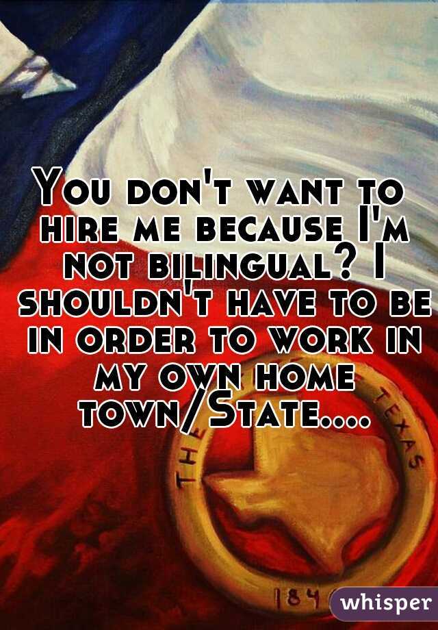 You don't want to hire me because I'm not bilingual? I shouldn't have to be in order to work in my own home town/State....