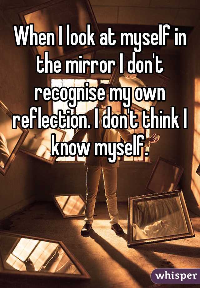 When I look at myself in the mirror I don't recognise my own reflection. I don't think I know myself.