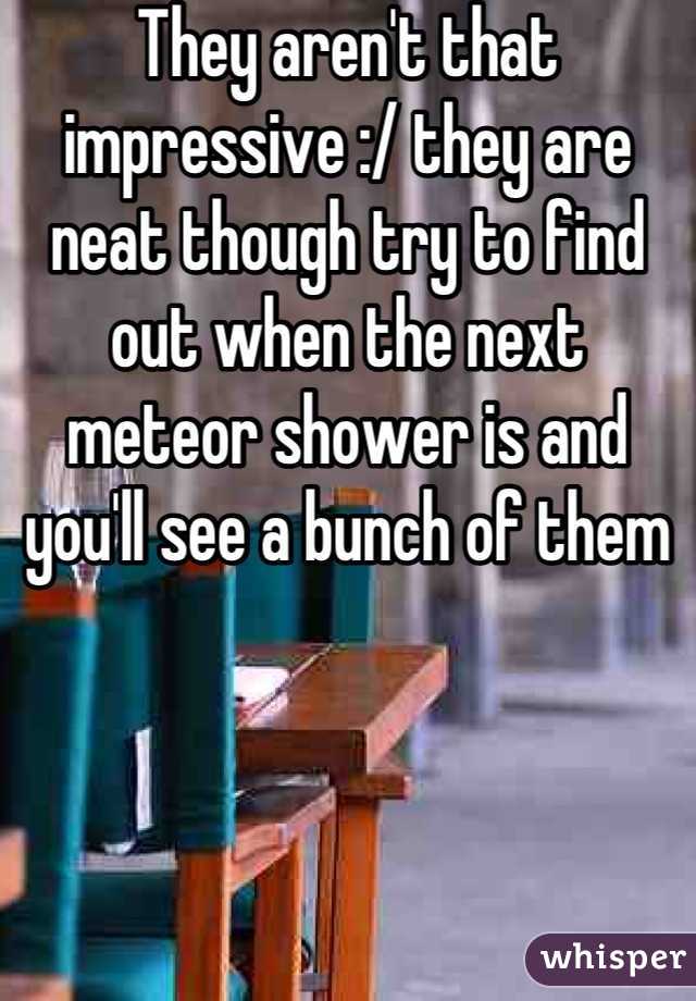 They aren't that impressive :/ they are neat though try to find out when the next meteor shower is and you'll see a bunch of them