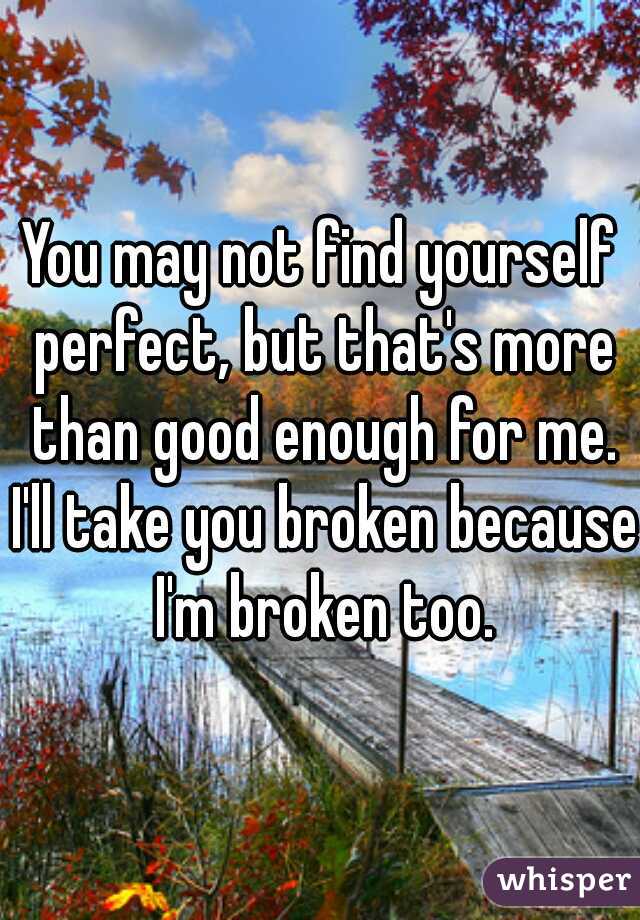 You may not find yourself perfect, but that's more than good enough for me. I'll take you broken because I'm broken too.