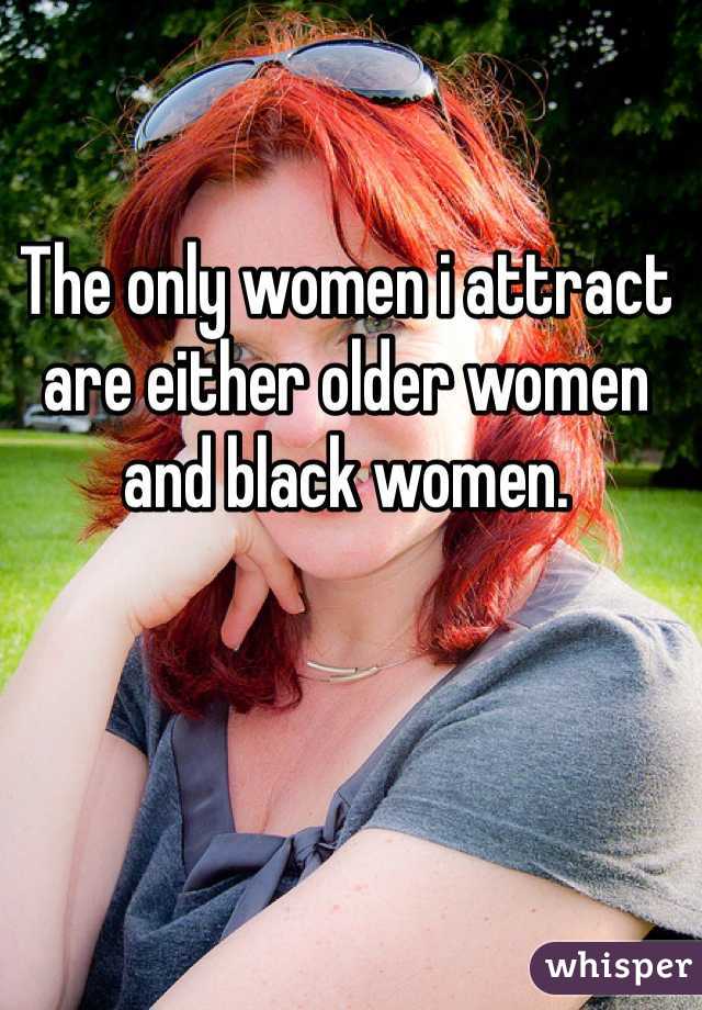 The only women i attract are either older women and black women. 