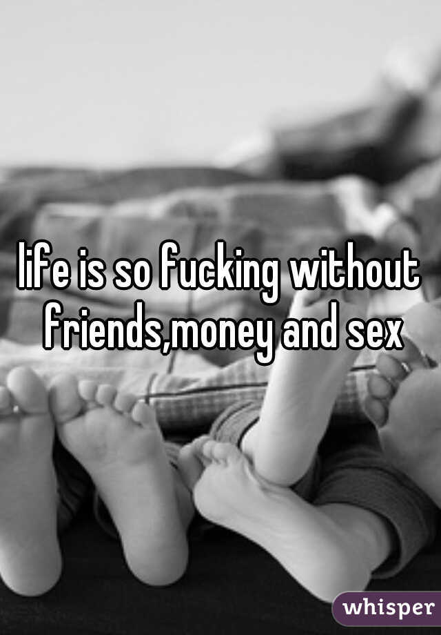 life is so fucking without friends,money and sex