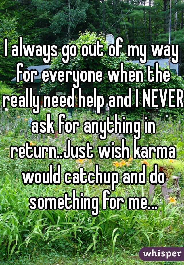 I always go out of my way for everyone when the really need help and I NEVER ask for anything in return..Just wish karma would catchup and do something for me...
